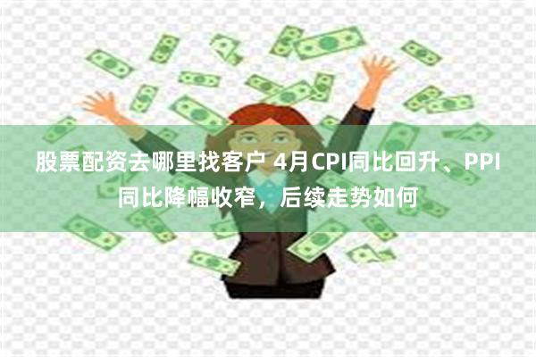 股票配资去哪里找客户 4月CPI同比回升、PPI同比降幅收窄，后续走势如何