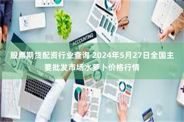 股票期货配资行业查询 2024年5月27日全国主要批发市场水萝卜价格行情