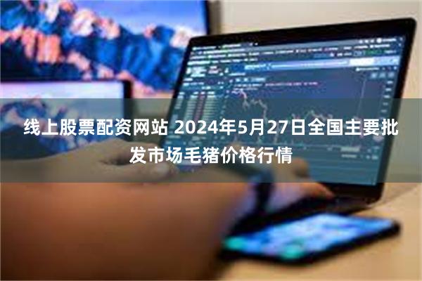 线上股票配资网站 2024年5月27日全国主要批发市场毛猪价格行情