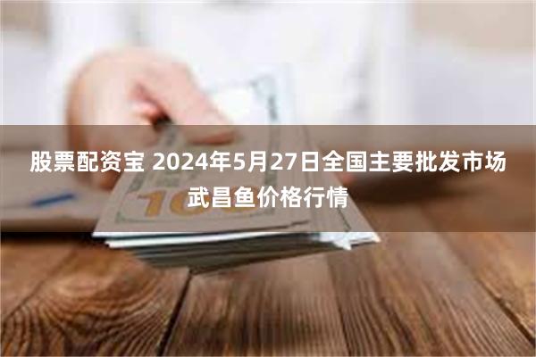 股票配资宝 2024年5月27日全国主要批发市场武昌鱼价格行情