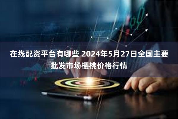 在线配资平台有哪些 2024年5月27日全国主要批发市场樱桃价格行情