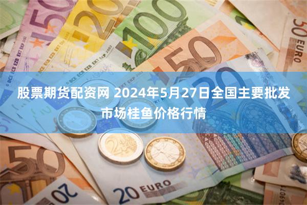 股票期货配资网 2024年5月27日全国主要批发市场桂鱼价格行情