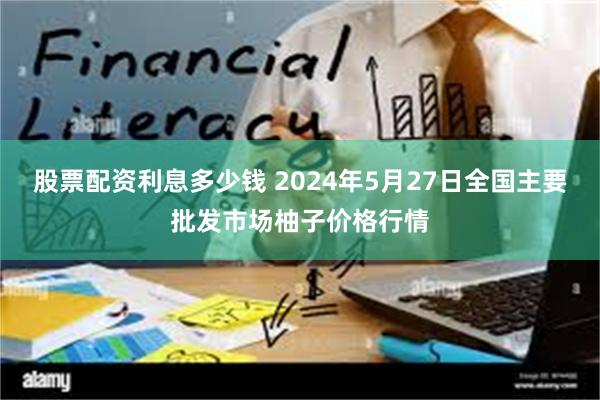 股票配资利息多少钱 2024年5月27日全国主要批发市场柚子价格行情