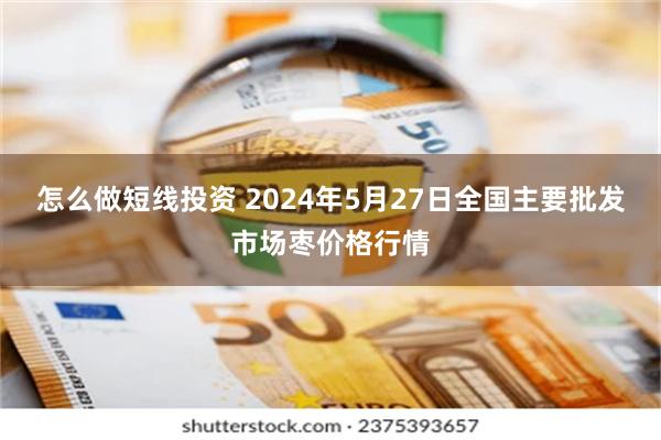 怎么做短线投资 2024年5月27日全国主要批发市场枣价格行情