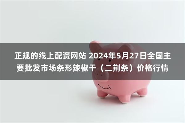 正规的线上配资网站 2024年5月27日全国主要批发市场条形辣椒干（二荆条）价格行情