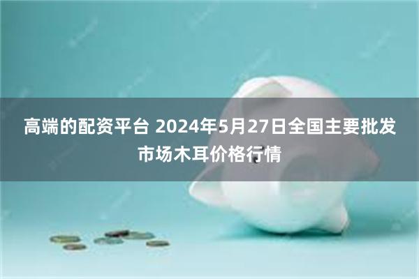 高端的配资平台 2024年5月27日全国主要批发市场木耳价格行情