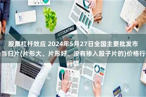 股票杠杆效应 2024年5月27日全国主要批发市场当归片(片形大、片形好、没有掺入股子片的)价格行情