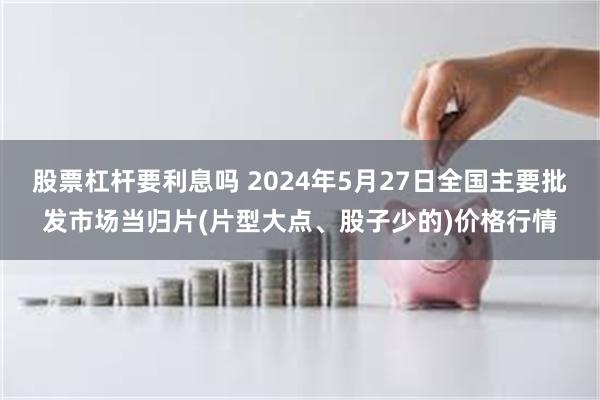 股票杠杆要利息吗 2024年5月27日全国主要批发市场当归片(片型大点、股子少的)价格行情