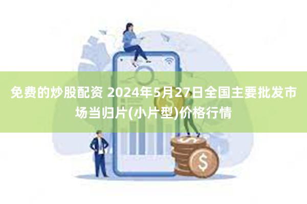 免费的炒股配资 2024年5月27日全国主要批发市场当归片(小片型)价格行情