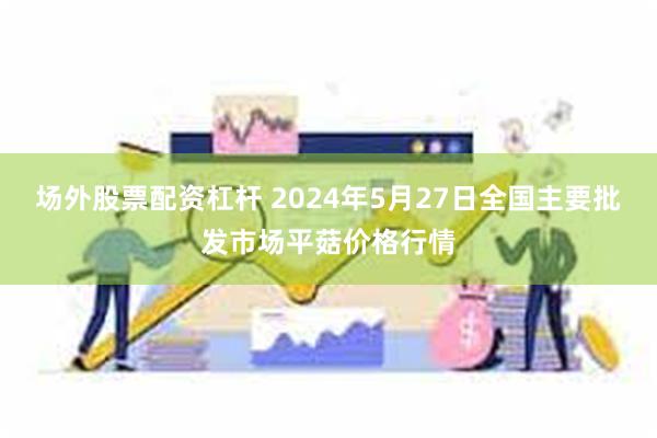 场外股票配资杠杆 2024年5月27日全国主要批发市场平菇价格行情