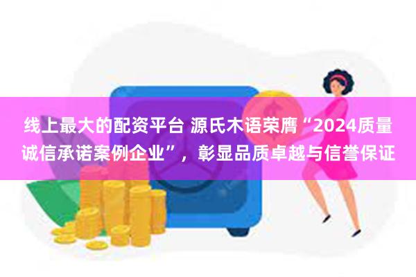 线上最大的配资平台 源氏木语荣膺“2024质量诚信承诺案例企业”，彰显品质卓越与信誉保证