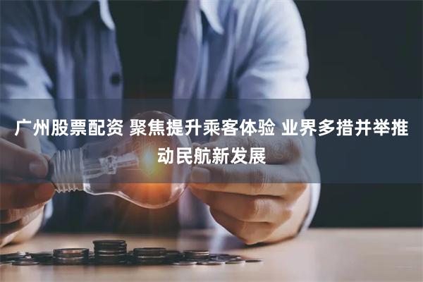 广州股票配资 聚焦提升乘客体验 业界多措并举推动民航新发展