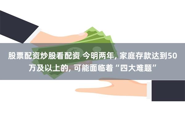 股票配资炒股看配资 今明两年, 家庭存款达到50万及以上的, 可能面临着“四大难题”