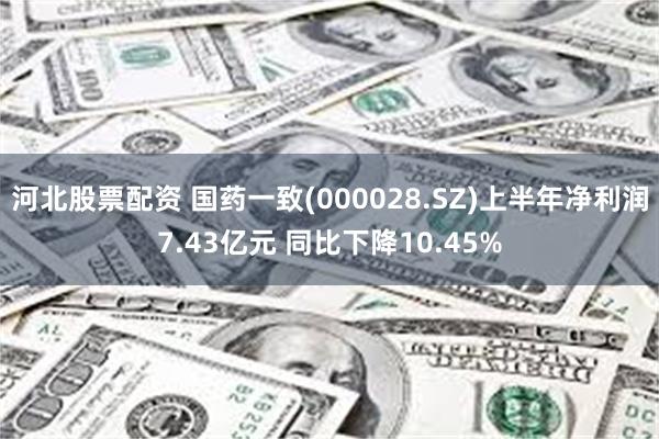 河北股票配资 国药一致(000028.SZ)上半年净利润7.43亿元 同比下降10.45%