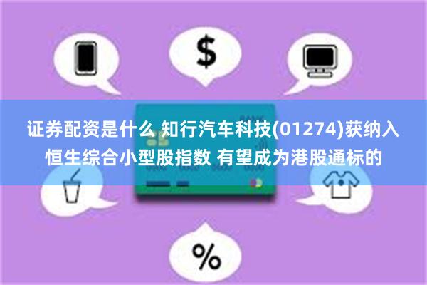 证券配资是什么 知行汽车科技(01274)获纳入恒生综合小型股指数 有望成为港股通标的