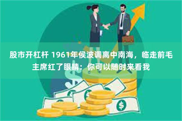 股市开杠杆 1961年侯波调离中南海，临走前毛主席红了眼睛：你可以随时来看我