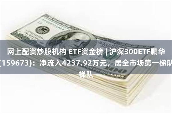 网上配资炒股机构 ETF资金榜 | 沪深300ETF鹏华(159673)：净流入4237.92万元，居全市场第一梯队