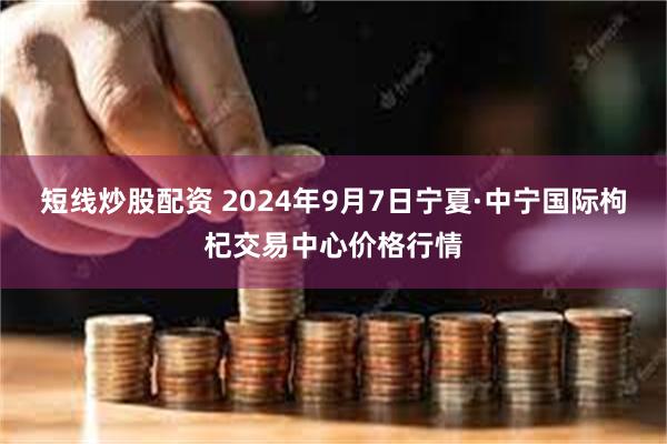 短线炒股配资 2024年9月7日宁夏·中宁国际枸杞交易中心价格行情