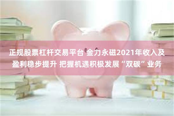 正规股票杠杆交易平台 金力永磁2021年收入及盈利稳步提升 把握机遇积极发展“双碳”业务