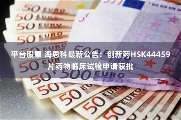 平台股票 海思科最新公告：创新药HSK44459片药物临床试验申请获批