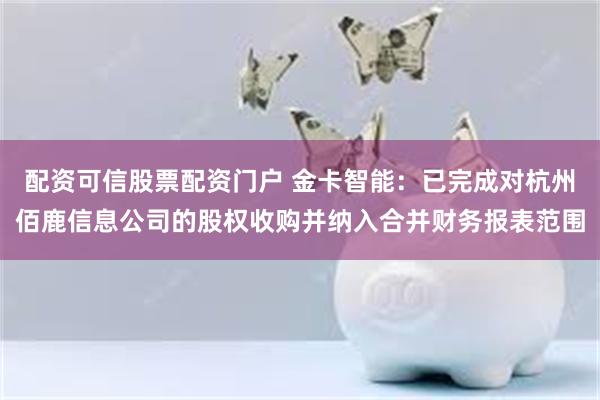 配资可信股票配资门户 金卡智能：已完成对杭州佰鹿信息公司的股权收购并纳入合并财务报表范围