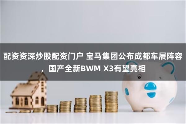 配资资深炒股配资门户 宝马集团公布成都车展阵容，国产全新BWM X3有望亮相