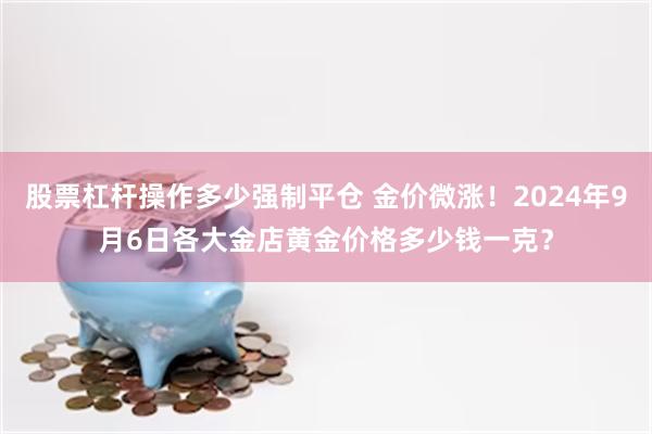 股票杠杆操作多少强制平仓 金价微涨！2024年9月6日各大金店黄金价格多少钱一克？