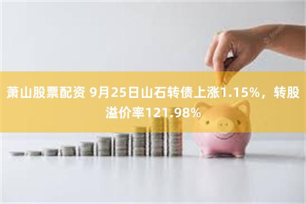 萧山股票配资 9月25日山石转债上涨1.15%，转股溢价率121.98%