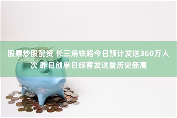 股票炒股配资 长三角铁路今日预计发送360万人次 昨日创单日旅客发送量历史新高