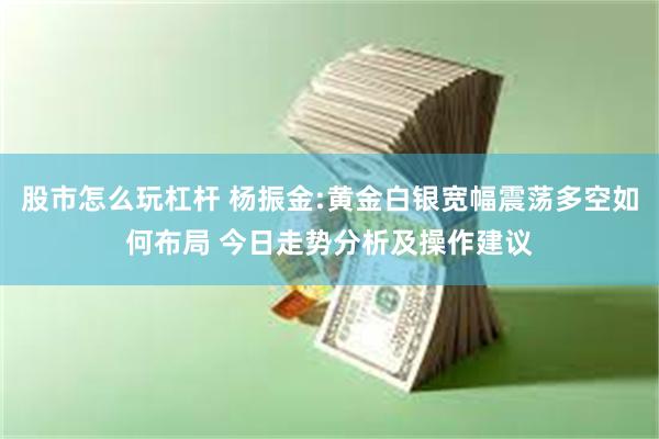 股市怎么玩杠杆 杨振金:黄金白银宽幅震荡多空如何布局 今日走势分析及操作建议