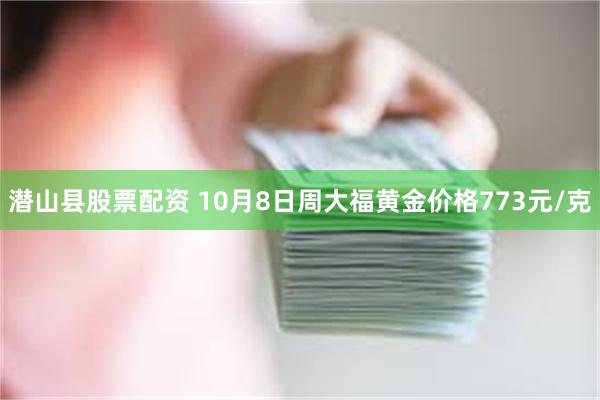 潜山县股票配资 10月8日周大福黄金价格773元/克