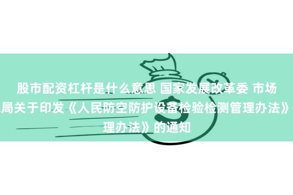 股市配资杠杆是什么意思 国家发展改革委 市场监管总局关于印发《人民防空防护设备检验检测管理办法》的通知