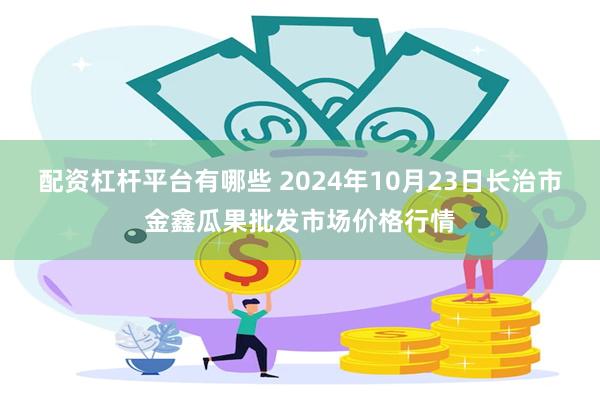 配资杠杆平台有哪些 2024年10月23日长治市金鑫瓜果批发市场价格行情