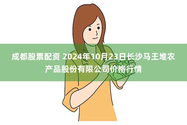 成都股票配资 2024年10月23日长沙马王堆农产品股份有限公司价格行情