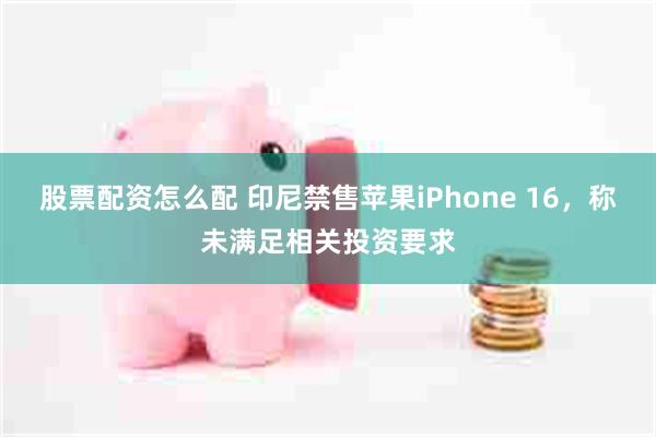 股票配资怎么配 印尼禁售苹果iPhone 16，称未满足相关投资要求