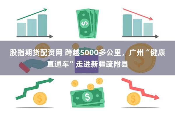 股指期货配资网 跨越5000多公里，广州“健康直通车”走进新疆疏附县