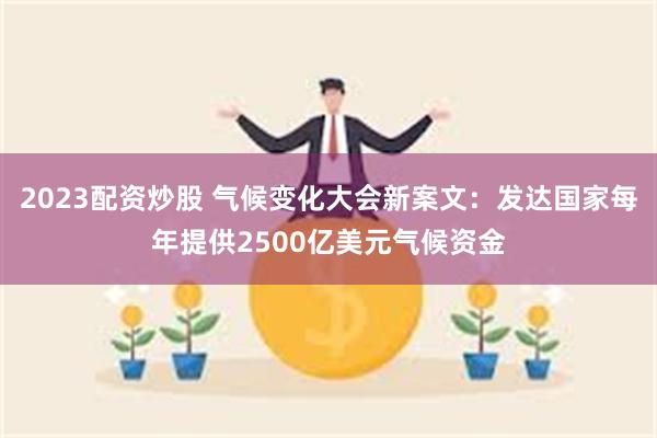 2023配资炒股 气候变化大会新案文：发达国家每年提供2500亿美元气候资金