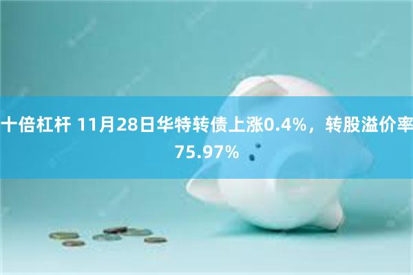 十倍杠杆 11月28日华特转债上涨0.4%，转股溢价率75.97%