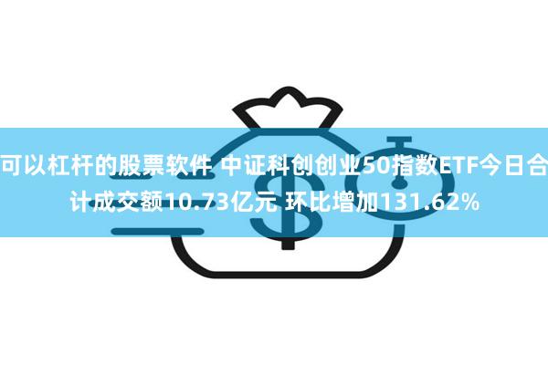 可以杠杆的股票软件 中证科创创业50指数ETF今日合计成交额10.73亿元 环比增加131.62%