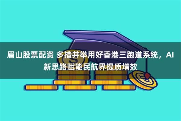 眉山股票配资 多措并举用好香港三跑道系统，AI新思路赋能民航界提质增效