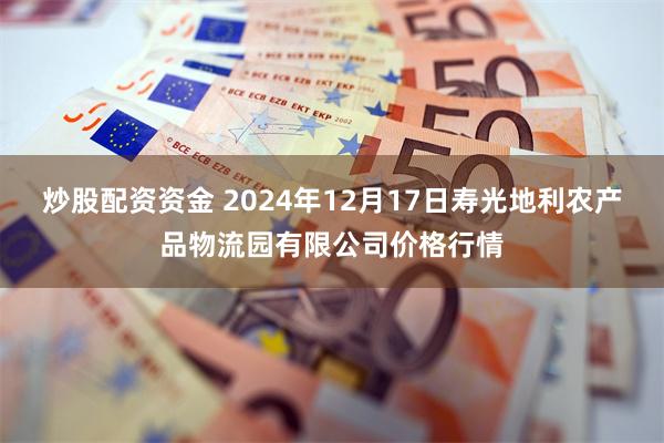 炒股配资资金 2024年12月17日寿光地利农产品物流园有限公司价格行情