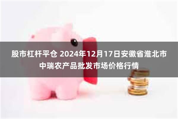 股市杠杆平仓 2024年12月17日安徽省淮北市中瑞农产品批发市场价格行情