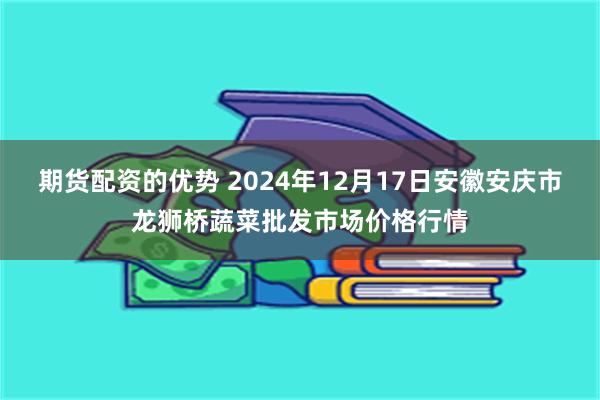 期货配资的优势 2024年12月17日安徽安庆市龙狮桥蔬菜批发市场价格行情