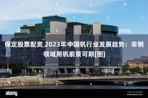 保定股票配资 2023年中国钒行业发展趋势：非钢领域用钒前景可期[图]