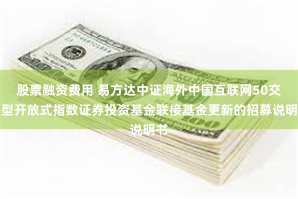 股票融资费用 易方达中证海外中国互联网50交易型开放式指数证券投资基金联接基金更新的招募说明书