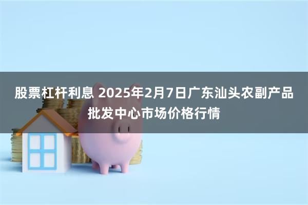 股票杠杆利息 2025年2月7日广东汕头农副产品批发中心市场价格行情