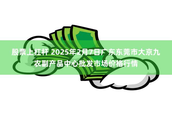 股票上杠杆 2025年2月7日广东东莞市大京九农副产品中心批发市场价格行情