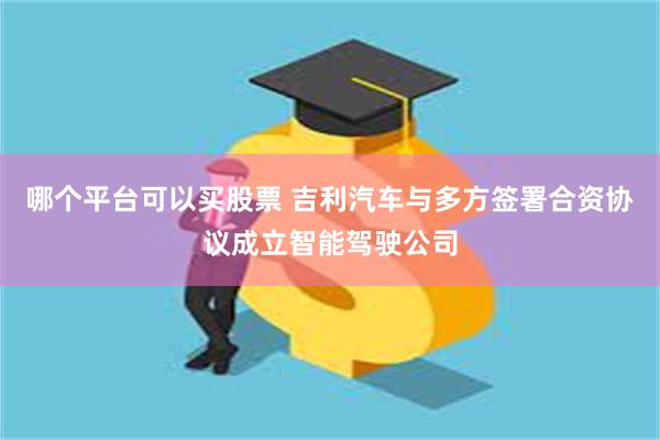 哪个平台可以买股票 吉利汽车与多方签署合资协议成立智能驾驶公司