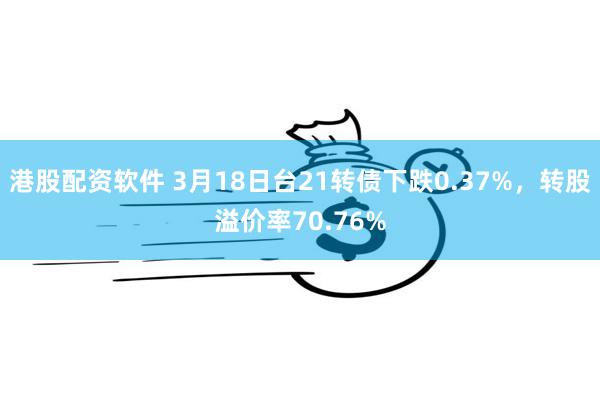 港股配资软件 3月18日台21转债下跌0.37%，转股溢价率70.76%