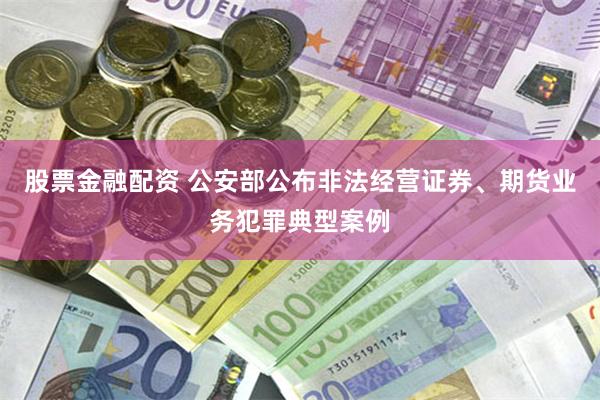 股票金融配资 公安部公布非法经营证券、期货业务犯罪典型案例